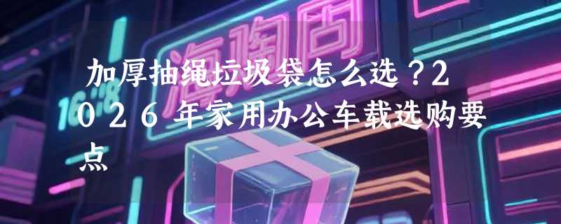加厚抽绳垃圾袋怎么选？2026年家用办公车载选购要点