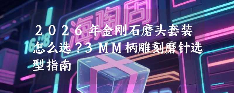 2026年金刚石磨头套装怎么选？3MM柄雕刻磨针选型指南
