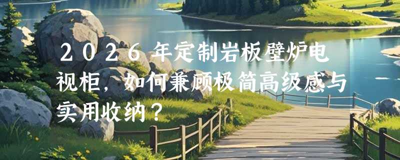 2026年定制岩板壁炉电视柜，如何兼顾极简高级感与实用收纳？