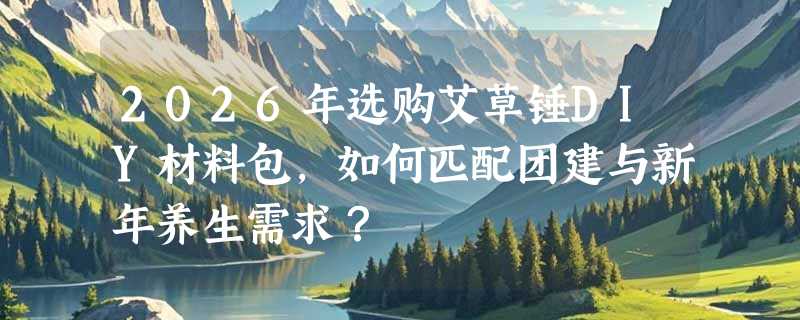 2026年选购艾草锤DIY材料包，如何匹配团建与新年养生需求？