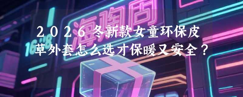 2026冬新款女童环保皮草外套怎么选才保暖又安全？