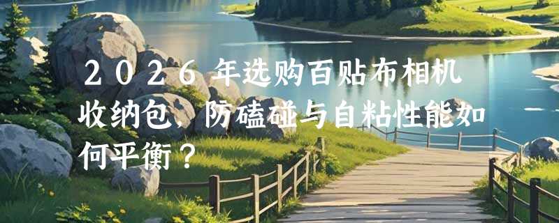 2026年选购百贴布相机收纳包，防磕碰与自粘性能如何平衡？