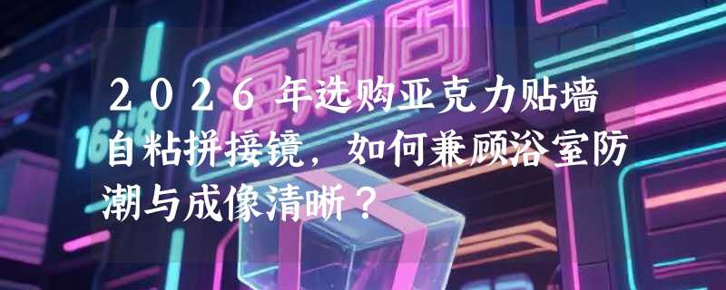 2026年选购亚克力贴墙自粘拼接镜，如何兼顾浴室防潮与成像清晰？