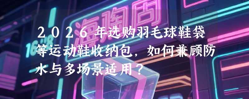 2026年选购羽毛球鞋袋等运动鞋收纳包，如何兼顾防水与多场景适用？
