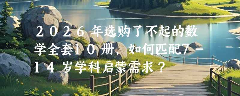 2026年选购了不起的数学全套10册，如何匹配7-14岁学科启蒙需求？