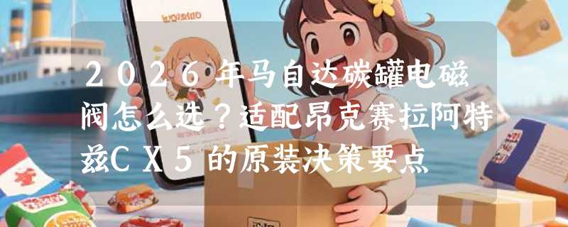 2026年马自达碳罐电磁阀怎么选？适配昂克赛拉阿特兹CX5的原装决策要点