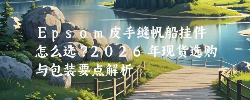 Epsom皮手缝帆船挂件怎么选？2026年现货选购与包装要点解析