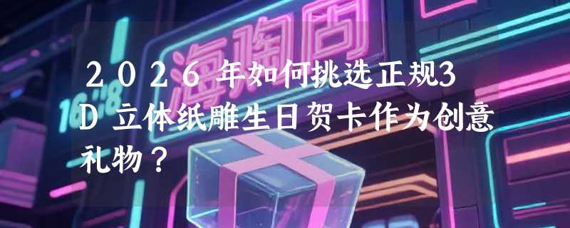2026年如何挑选正规3D立体纸雕生日贺卡作为创意礼物？