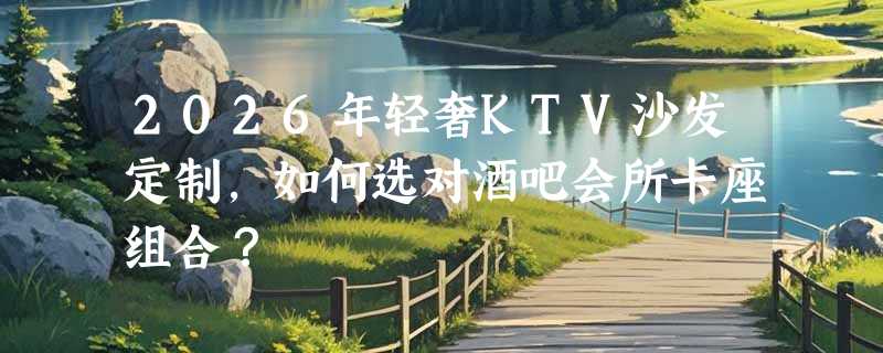 2026年轻奢KTV沙发定制，如何选对酒吧会所卡座组合？