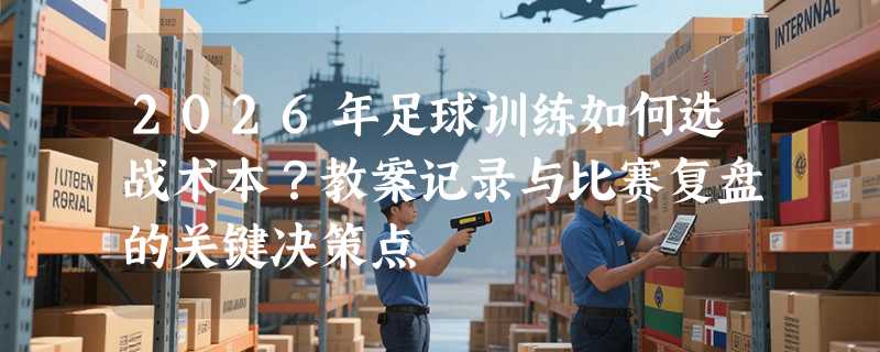 2026年足球训练如何选战术本？教案记录与比赛复盘的关键决策点