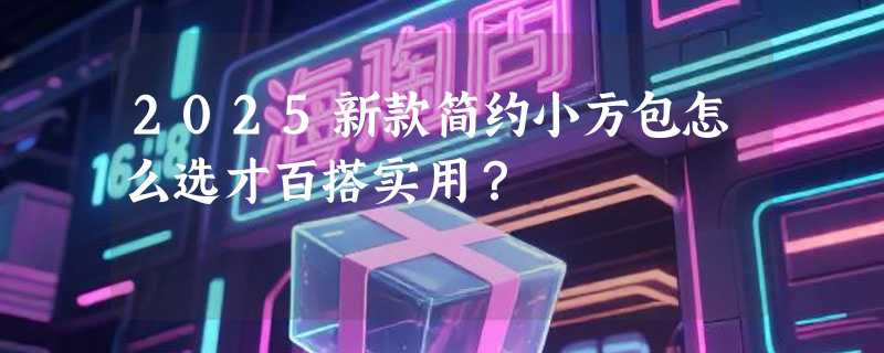 2025新款简约小方包怎么选才百搭实用？
