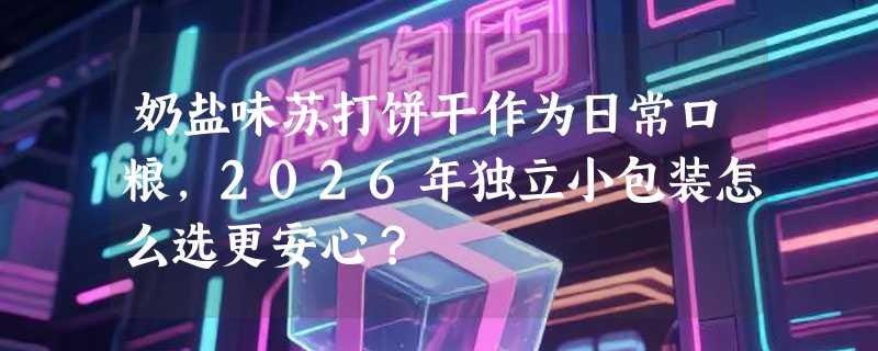 奶盐味苏打饼干作为日常口粮，2026年独立小包装怎么选更安心？