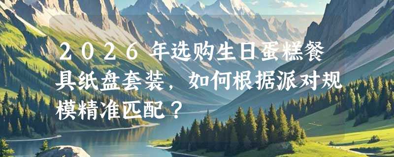 2026年选购生日蛋糕餐具纸盘套装，如何根据派对规模精准匹配？