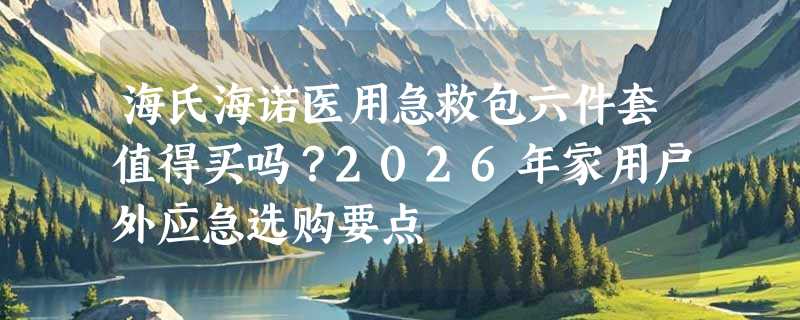 海氏海诺医用急救包六件套值得买吗？2026年家用户外应急选购要点