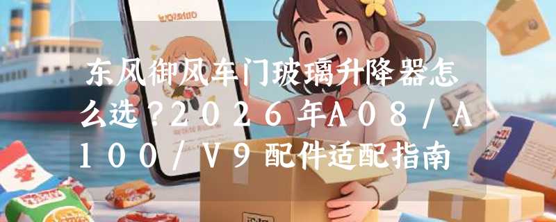 东风御风车门玻璃升降器怎么选？2026年A08/A100/V9配件适配指南