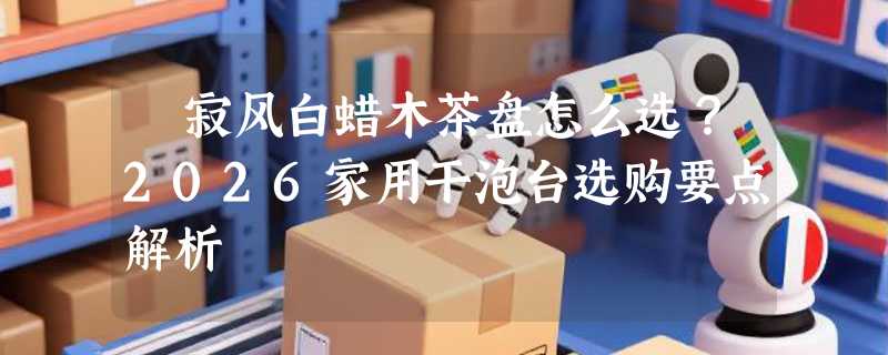 侘寂风白蜡木茶盘怎么选？2026家用干泡台选购要点解析