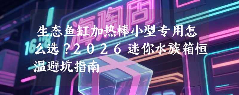 生态鱼缸加热棒小型专用怎么选？2026迷你水族箱恒温避坑指南