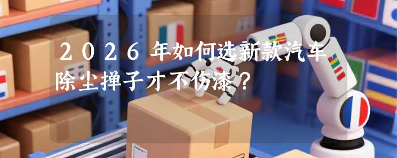 2026年如何选新款汽车除尘掸子才不伤漆？