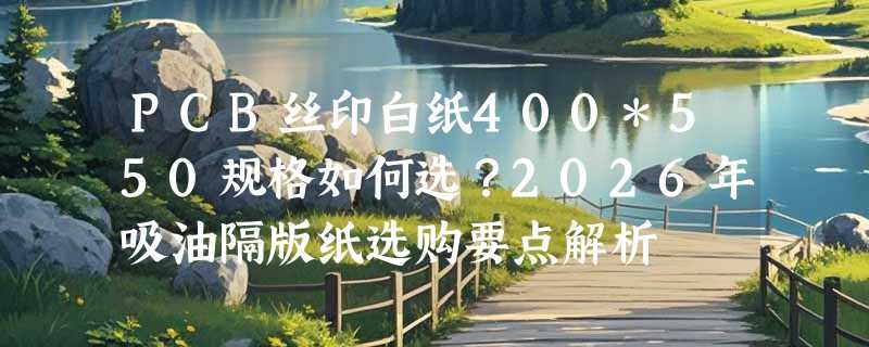PCB丝印白纸400*550规格如何选？2026年吸油隔版纸选购要点解析
