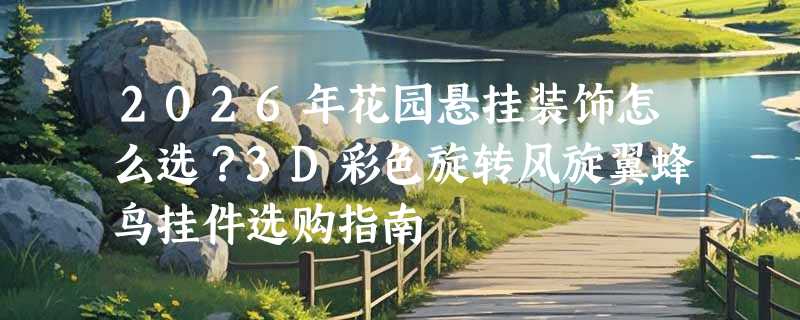 2026年花园悬挂装饰怎么选？3D彩色旋转风旋翼蜂鸟挂件选购指南