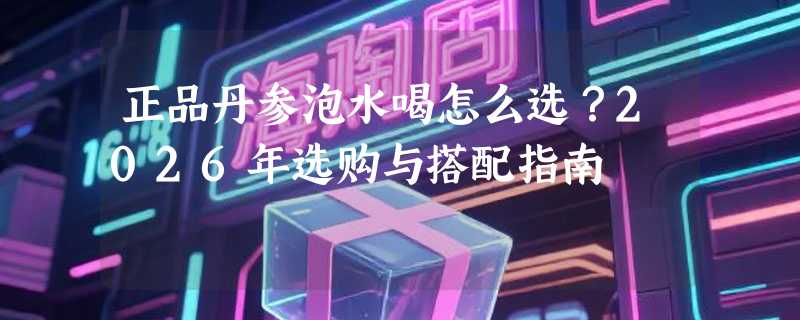 正品丹参泡水喝怎么选？2026年选购与搭配指南