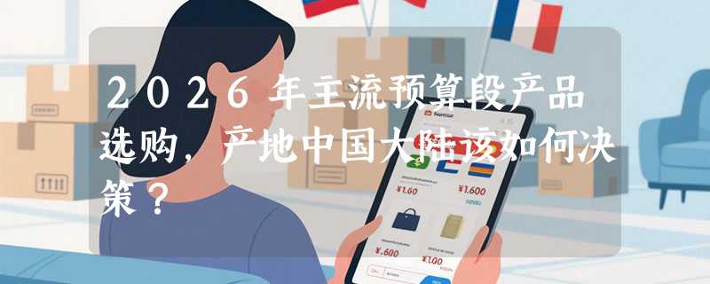 2026年主流预算段产品选购，产地中国大陆该如何决策？