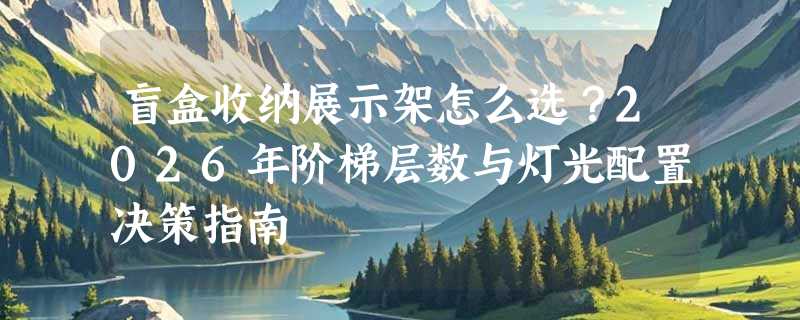 盲盒收纳展示架怎么选？2026年阶梯层数与灯光配置决策指南