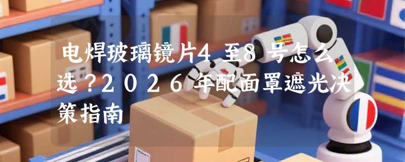 电焊玻璃镜片4至8号怎么选？2026年配面罩遮光决策指南