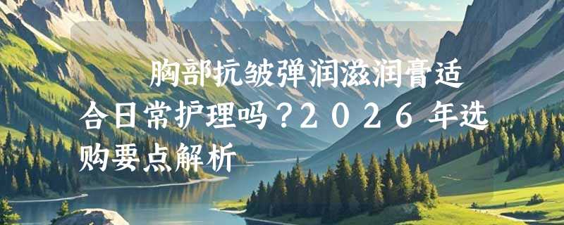 荳渼胸部抗皱弹润滋润膏适合日常护理吗？2026年选购要点解析