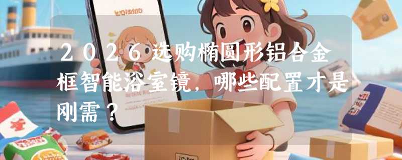 2026选购椭圆形铝合金框智能浴室镜，哪些配置才是刚需？