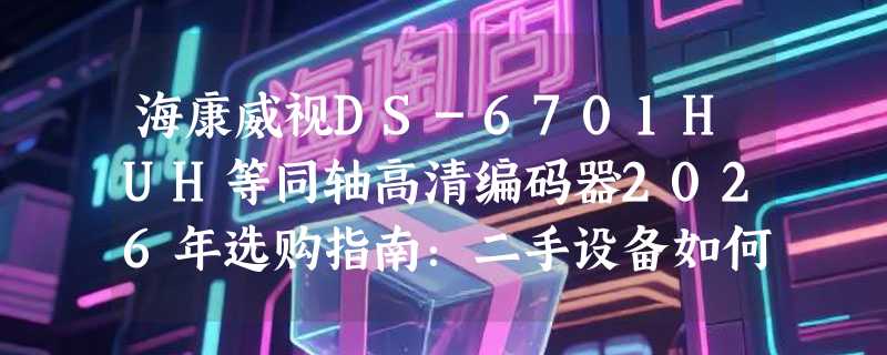 海康威视DS-6701HUH等同轴高清编码器2026年选购指南：二手设备如何避坑？