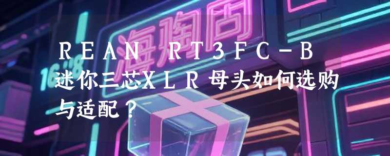 REAN RT3FC-B迷你三芯XLR母头如何选购与适配？