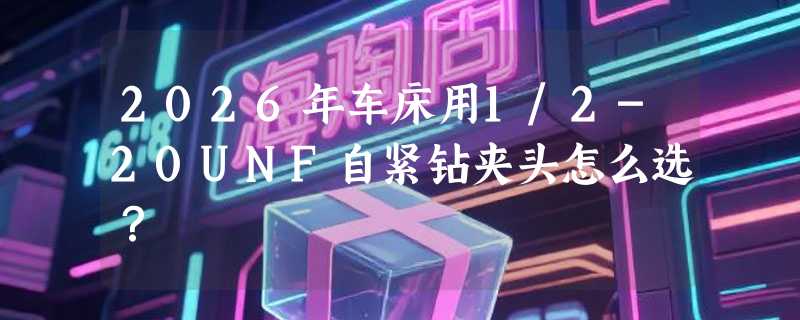 2026年车床用1/2-20UNF自紧钻夹头怎么选？