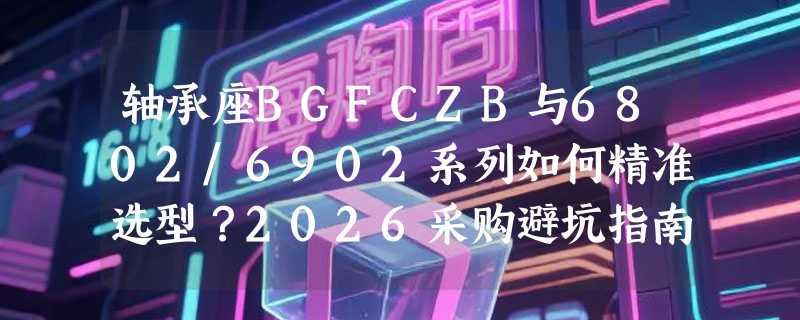 轴承座BGFCZB与6802/6902系列如何精准选型？2026采购避坑指南