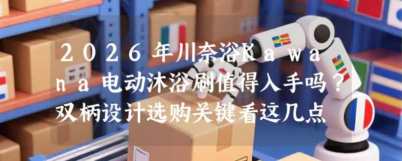 2026年川奈浴Kawana电动沐浴刷值得入手吗？双柄设计选购关键看这几点