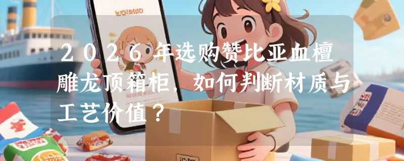 2026年选购赞比亚血檀雕龙顶箱柜，如何判断材质与工艺价值？