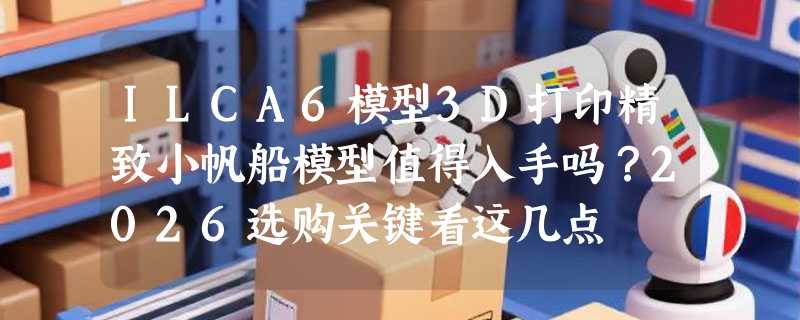 ILCA6模型3D打印精致小帆船模型值得入手吗？2026选购关键看这几点