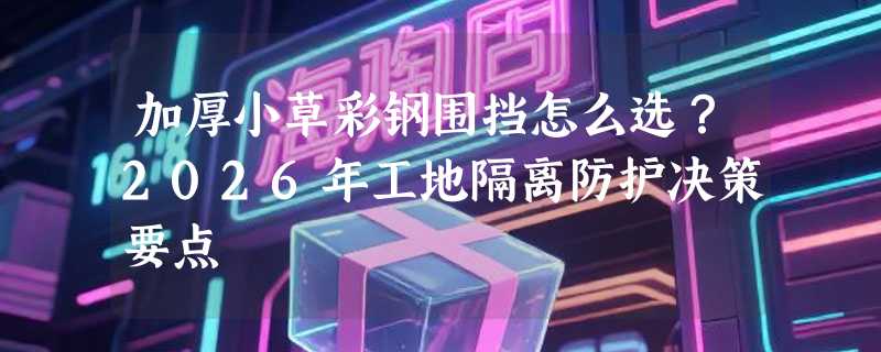 加厚小草彩钢围挡怎么选？2026年工地隔离防护决策要点