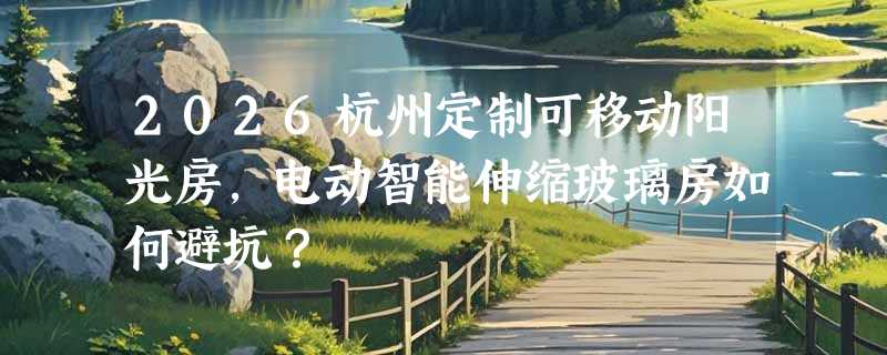 2026杭州定制可移动阳光房，电动智能伸缩玻璃房如何避坑？