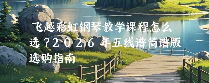 飞越彩虹钢琴教学课程怎么选？2026年五线谱简谱版选购指南
