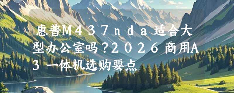 惠普M437nda适合大型办公室吗？2026商用A3一体机选购要点