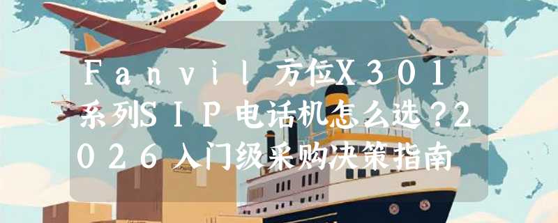 Fanvil方位X301系列SIP电话机怎么选？2026入门级采购决策指南