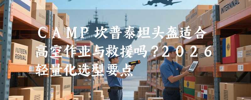CAMP坎普泰坦头盔适合高空作业与救援吗？2026轻量化选型要点