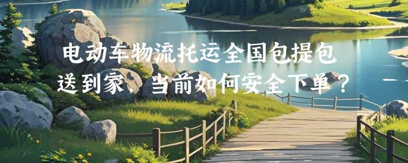 电动车物流托运全国包提包送到家，当前如何安全下单？