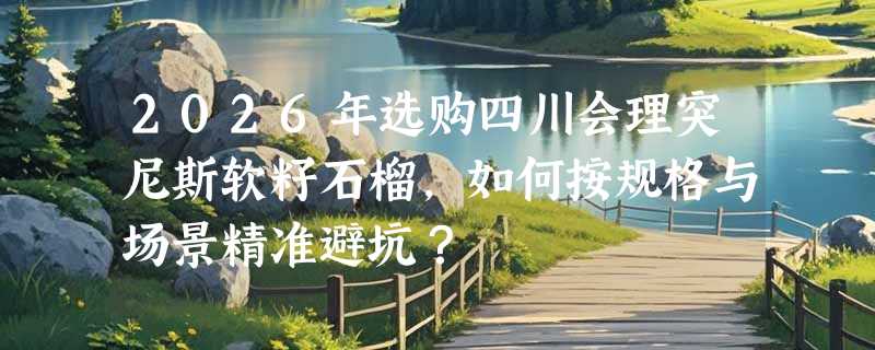 2026年选购四川会理突尼斯软籽石榴，如何按规格与场景精准避坑？