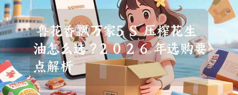 鲁花香飘万家5S压榨花生油怎么选？2026年选购要点解析