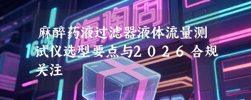 麻醉药液过滤器液体流量测试仪选型要点与2026合规关注
