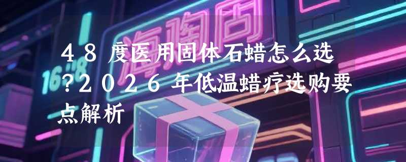 48度医用固体石蜡怎么选？2026年低温蜡疗选购要点解析