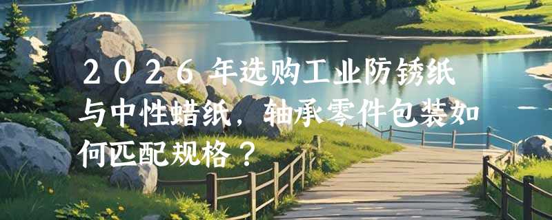 2026年选购工业防锈纸与中性蜡纸，轴承零件包装如何匹配规格？