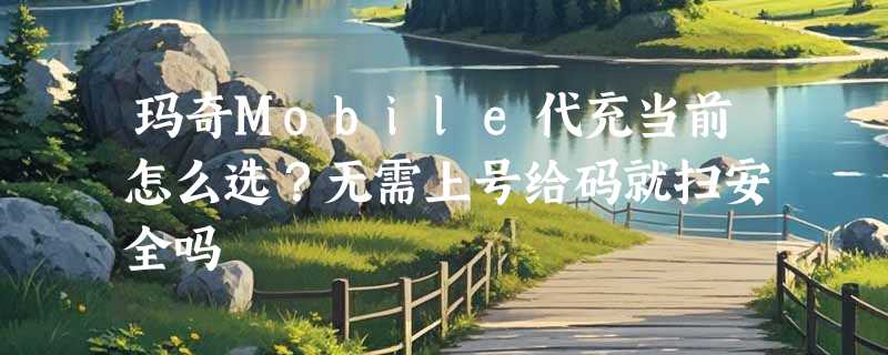 玛奇Mobile代充当前怎么选？无需上号给码就扫安全吗